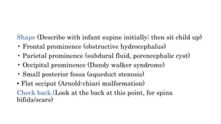 Shape (Describe with infant supine initially; then sit child up)
• Frontal prominence (obstructive hydrocephalus)
• Parietal prominence (subdural fluid, porencephalic cyst)
• Occipital prominence (Dandy walker syndrome)
• Small posterior fossa (aqueduct stenosis)
• Flat occiput (Arnold-chiari malformation)
Check back.(Look at the back at this point, for spina
bifida/scars)
 