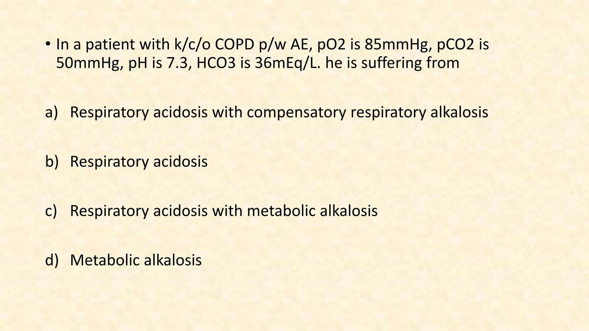 • In a patient with k/c/o COPD p/w AE, pO2 is 85mmHg, pCO2 is
50mmHg, pH is 7.3, HCO3 is 36mEq/L. he is suffering from
a) Respiratory acidosis with compensatory respiratory alkalosis
b) Respiratory acidosis
c) Respiratory acidosis with metabolic alkalosis
d) Metabolic alkalosis
 