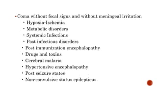 Coma without focal signs and without meningeal irritation
• Hypoxia-Ischemia
• Metabolic disorders
• Systemic Infections
• Post infectious disorders
• Post immunization encephalopathy
• Drugs and toxins
• Cerebral malaria
• Hypertensive encephalopathy
• Post seizure states
• Non-convulsive status epilepticus
 