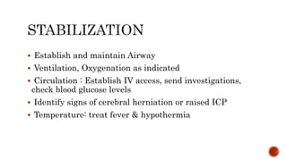  Establish and maintain Airway
 Ventilation, Oxygenation as indicated
 Circulation : Establish IV access, send investigations,
check blood glucose levels
 Identify signs of cerebral herniation or raised ICP
 Temperature: treat fever & hypothermia
 