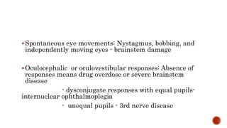 Spontaneous eye movements: Nystagmus, bobbing, and
independently moving eyes - brainstem damage
Oculocephalic or oculovestibular responses: Absence of
responses means drug overdose or severe brainstem
disease
- dysconjugate responses with equal pupils-
internuclear ophthalmoplegia
- unequal pupils - 3rd nerve disease
 