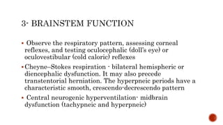  Observe the respiratory pattern, assessing corneal
reflexes, and testing oculocephalic (doll’s eye) or
oculovestibular (cold caloric) reflexes
Cheyne–Stokes respiration - bilateral hemispheric or
diencephalic dysfunction. It may also precede
transtentorial herniation. The hyperpneic periods have a
characteristic smooth, crescendo-decrescendo pattern
 Central neurogenic hyperventilation- midbrain
dysfunction (tachypneic and hyperpneic)
 