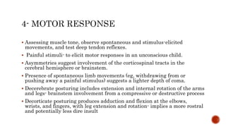  Assessing muscle tone, observe spontaneous and stimulus-elicited
movements, and test deep tendon reflexes.
 Painful stimuli- to elicit motor responses in an unconscious child.
 Asymmetries suggest involvement of the corticospinal tracts in the
cerebral hemisphere or brainstem.
 Presence of spontaneous limb movements (eg, withdrawing from or
pushing away a painful stimulus) suggests a lighter depth of coma.
 Decerebrate posturing includes extension and internal rotation of the arms
and legs- brainstem involvement from a compressive or destructive process
 Decorticate posturing produces adduction and flexion at the elbows,
wrists, and fingers, with leg extension and rotation- implies a more rostral
and potentially less dire insult
 