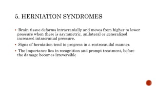  Brain tissue deforms intracranially and moves from higher to lower
pressure when there is asymmetric, unilateral or generalized
increased intracranial pressure.
 Signs of herniation tend to progress in a rostrocaudal manner.
 The importance lies in recognition and prompt treatment, before
the damage becomes irreversible
 