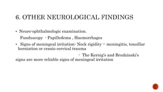  Neuro-ophthalmologic examination.
Funduscopy - Papilledema , Haemorrhages
 Signs of meningeal irritation- Neck rigidity -- meningitis, tonsillar
herniation or cranio cervical trauma
- The Kernig’s and Brudzinski’s
signs are more reliable signs of meningeal irritation
 