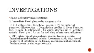  Basic laboratory investigations:
Immediate blood glucose by reagent strips
CBC + differential, Peripheral smear, RDT for malarial
parasite Electrolytes Coagulation profiles Liver Function
test Renal function test Calcium, Magnesium Lactate
Arterial blood gas Urine for reducing substance and ketone
 CT - intracranial hemorrhage, cranial trauma, stroke,
herniation and cerebral edema. A contrast study may reveal
features of infection in the form of meningeal enhancement,
brain abscess or neurocysticercosis
 