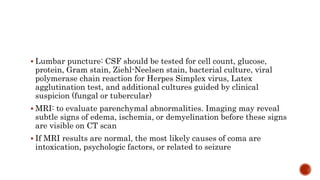  Lumbar puncture: CSF should be tested for cell count, glucose,
protein, Gram stain, Ziehl-Neelsen stain, bacterial culture, viral
polymerase chain reaction for Herpes Simplex virus, Latex
agglutination test, and additional cultures guided by clinical
suspicion (fungal or tubercular)
 MRI: to evaluate parenchymal abnormalities. Imaging may reveal
subtle signs of edema, ischemia, or demyelination before these signs
are visible on CT scan
 If MRI results are normal, the most likely causes of coma are
intoxication, psychologic factors, or related to seizure
 