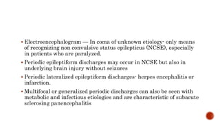  Electroencephalogram — In coma of unknown etiology- only means
of recognizing non convulsive status epilepticus (NCSE), especially
in patients who are paralyzed.
 Periodic epileptiform discharges may occur in NCSE but also in
underlying brain injury without seizures
 Periodic lateralized epileptiform discharges- herpes encephalitis or
infarction.
 Multifocal or generalized periodic discharges can also be seen with
metabolic and infectious etiologies and are characteristic of subacute
sclerosing panencephalitis
 
