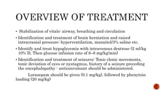  Stabilization of vitals: airway, breathing and circulation
 Identification and treatment of brain herniation and raised
intracranial pressure: hyperventilation, mannitol/3% saline etc.
 Identify and treat hypoglycemia with intravenous dextrose (2 ml/kg
10% D, Then glucose infusion rate of 6–8 mg/kg/min)
 Identification and treatment of seizures: Tonic clonic movements,
tonic deviation of eyes or nystagmus, history of a seizure preceding
the encephalopathy - anticonvulsant should be administered.
Lorazepam should be given (0.1 mg/kg), followed by phenytoin
loading (20 mg/kg)
 