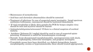  Maintenance of normothermia
 Acid base and electrolyte abnormalities should be corrected
 Treatment of infections: In case of suspected sepsis/ meningitis - broad spectrum
antibiotics (ceftriaxone, vancomycin) should be instituted immediately.
 If viral encephalitis is likely, then samples for PCR for herpes simplex virus
should be sent and acyclovir should be started
 Antimalarials(quinine/artesunate)- If there is a clinical suspicion of cerebral
malaria.
 Antidotes: Naloxone (0.1 mg/kg) should be used in case of suspected opiate
poisoning. Flumazenil is useful for benzodiazepine overdosage
 Steroids- Acute disseminated encephalomyelitis, meningococcemia with shock,
enteric encephalopathy, tubercular meningitis, and pyogenic meningitis.
 If metabolic causes have been identified, e.g. diabetic ketoacidosis, hepatic
encephalopathy, uremia or hyperammonemia, these should treated appropriately.
 