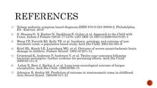 1) Nelson pediatric symptom based diagnosis,ISBN 978-0-323-39956-2, Philadelphia,
PA : Elsevier, 2018
2) S. Sharma:G. S. Kochar:N. Sankhyan:S. Gulati et al. Approach to the Child with
Coma, Indian J Pediatr (2010) 77:1279–1287 DOI 10.1007/s12098-010-0191-1
3) Wong CP, Forsyth RJ, Kelly TP, et al. Incidence, aetiology, and outcome of non-
traumatic coma: a population based study. Arch Dis Child. 2001;84:193–9
4) Kriel RL, Krach LE, Luxenberg MG, et al. Outcome of severe anoxic/ischemic brain
damage in children. Pediatr Neurol. 1994;10:207–12.
5) Grimwood K, Andersen P, Andersen V, et al. Twelve year outcomes following
bacterial meningitis: further evidence for persisting effects. Arch Dis Child.
2000;83:111–6
6) Lahat E, Barr J, Barkai J, et al. Long term neurological outcome of herpes
encephalitis. Arch Dis Child. 1999;80:69–71
7) Johnston B, Seshia SS. Prediction of outcome in nontraumatic coma in childhood.
Acta Neurol Scand. 1984;69:417–27
 