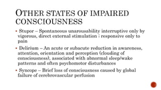  Stupor – Spontaneous unarousability interruptive only by
vigorous, direct external stimulation ; responsive only to
pain
 Delirium – An acute or subacute reduction in awareness,
attention, orientation and perception (clouding of
consciousness), associated with abnormal sleep/wake
patterns and often psychomotor disturbances
 Syncope – Brief loss of consciousness caused by global
failure of cerebrovascular perfusion
 