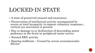  A state of preserved arousal and awareness
 Preservation of intellectual activity accompanied by
severe or total incapacity to express voluntary responses ,
vertical eye movement is present
 Due to damage to or dysfunction of descending motor
pathways in the brain or peripheral motor nerves
 Normal EEG activity
 Sparing midbrain – Caused by severe neuromuscular
disease
 