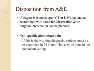 Disposition from A&E 
 If diagnosis is made upon CT or USG, patient can 
be admitted with same for Observation &/or 
Surgical intervention can be planned. 
 Non-specific abdominal pain 
◦ If this is the working diagnosis, patients must be 
re-examined in 24 hours. This may be done in the 
outpatient setting. 
 