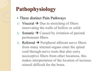 Pathophysiology 
 Three distinct Pain Pathways 
1) Visceral  Due to stretching of fibers 
innervating the walls of hollow or solid 
2) Somatic  Caused by irritation of parietal 
peritoneum fibers 
3) Referred  Peripheral afferent nerve fibers 
from many internal organs enter the spinal 
cord through nerve roots that also carry 
nociceptive fibers from other locations, this 
makes interpretation of the location of noxious 
stimuli difficult for the brain. 
 