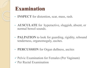 Examination 
• INSPECT for distention, scar, mass, rash. 
• AUSCULATE for hyperactive, sluggish, absent, or 
normal bowel sounds. 
• PALPATION to look for guarding, rigidity, rebound 
tenderness, organomegaly, ascites. 
• PERCUSSION for Organ dullness, ascites 
 Pelvic Examination for Females (Per Vaginum) 
 Per Rectal Examination 
 