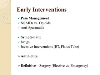 Early Interventions 
 Pain Management 
 NSAIDs vs. Opioids 
 Anti-Spasmodic 
 Symptomatic 
 Drugs 
 Invasive Interventions (RT, Flatus Tube) 
Antibiotics 
 Definitive – Surgery (Elective vs. Emergency) 
 