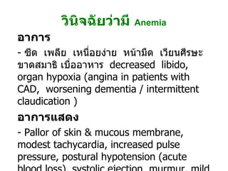 วินิจฉัยว่ามี   Anemia อาการ -  ซีด  เพลีย  เหนื่อยง่าย  หน้ามืด  เวียนศีรษะ ขาดสมาธิ เบื่ออาหาร  decreased  libido,   organ hypoxia (angina in patients with CAD,  worsening dementia / intermittent claudication ) อาการแสดง -  Pallor of skin & mucous membrane, modest tachycardia, increased pulse pressure, postural hypotension (acute blood loss), systolic ejection  murmur, mild  peripheral edema, retinal hemorrhage (severe anemia) 