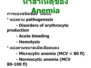 หาสาเหตุของ   Anemia การแบ่งชนิดของ   Anemia *  แบ่งตาม  pathogenesis - Disorders of erythrocyte production - Acute bleeding - Hemolysis *   แบ่งตามขนาดเม็ดเลือดแดง - Microcytic anemia (MCV < 80 fl) - Normocytic anemia (MCV 80-100 fl) - Macrocytic anemia (MCV > 100 fl) 