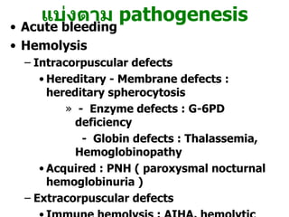 Acute bleeding Hemolysis Intracorpuscular defects  Hereditary - Membrane defects : hereditary spherocytosis  -  Enzyme defects : G-6PD deficiency -  Globin defects : Thalassemia, Hemoglobinopathy Acquired : PNH ( paroxysmal nocturnal hemoglobinuria )  Extracorpuscular defects Immune hemolysis : AIHA, hemolytic transfusion reaction Infections : malaria, clostridial infection Microangiopathy : TTP / HUS Drug or chemicals : lead poisoning   แบ่งตาม  pathogenesis 