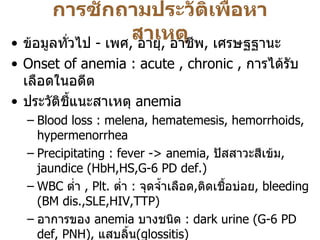 การซักถามประวัติเพื่อหาสาเหตุ ข้อมูลทั่วไป  -  เพศ ,  อายุ ,  อาชีพ ,  เศรษฐฐานะ Onset of anemia   : acute , chronic ,  การได้รับเลือดในอดีต ประวัติชี้แนะสาเหตุ  anemia  Blood loss : melena, hematemesis, hemorrhoids, hypermenorrhea Precipitating : fever -> anemia,  ปัสสาวะสีเข้ม , jaundice (HbH,HS,G-6 PD def.) WBC  ต่ำ  ,  Plt.  ต่ำ   :  จุดจ้ำเลือด , ติดเชื้อบ่อย ,  bleeding (BM dis.,SLE,HIV,TTP) อาการของ   anemia  บางชนิด  : dark urine (G-6 PD def, PNH),  แสบลิ้น ( glossitis) อาการของโรคระบบต่างๆ  : CRF, SLE, Hypothyroidism, TB, Cancer , MM Drug : induce PU, hemolysis in G-6 PD def, Alcohol การผ่าตัดทางเดินอาหาร  / chronic diarrhea  - vit.B12, Iron, folate def. ประวัติซีดในครอบครัว  : Thalassemia 