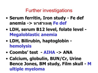 Further investigations Serum ferritin, Iron study - Fe def anemia ->  หาสาเหตุ  Fe def LDH, serum B12 level, folate level -  Megaloblastic anemia LDH, Bilirubin, haptoglobin -  hemolysis Coombs’ test  -  AIHA  -> ANA Calcium, globulin, BUN/Cr, Urine Bence Jones, BM study, Film skull -  Multiple myeloma Hemoglobin typing -  thalassemia disease BUN / Cr , urine exam -  CRF 