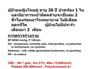 ผู้ป่วยหญิงไทยคู่ อายุ  26  ปี ปวดท้อง  1  วัน และมีอาการหน้ามืดคล้ายจะเป็นลม  2  ชั่วโมงก่อนมาโรงพยาบาล ไม่มีเลือดออกที่ใด  ผู้ป่วยไม่มีประจำเดือนมา  2  เดือน การตรวจร่างกาย BP 90/60 mmHg, P 120/min GA : drowsiness, markedly pale, mild jaundice, no petechiae or ecchymosis, no cyanosis  Abdomen - soft, mildly generalized tenderness, no guarding PR - no melena CBC : Hb 7 g/dL, Hct 21%, Wbc 13,000/mm3,  Platelet 260,000/mm3 ; Polychromasia 2+   จงให้การวินิจฉัย และการรักษา 
