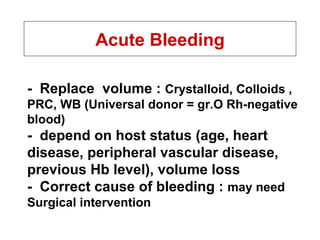 Acute Bleeding -  Replace  volume :  Crystalloid, Colloids , PRC, WB (Universal donor = gr.O Rh-negative blood) -  depend on host status (age, heart disease, peripheral vascular disease, previous Hb level), volume loss -  Correct cause of bleeding :  may need   Surgical intervention 