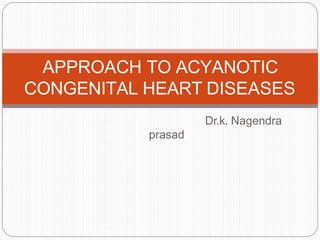 Dr.k. Nagendra
prasad
APPROACH TO ACYANOTIC
CONGENITAL HEART DISEASES
 