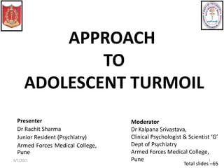 APPROACH
TO
ADOLESCENT TURMOIL
Total slides –65
6/7/2021 1
Presenter
Dr Rachit Sharma
Junior Resident (Psychiatry)
Armed Forces Medical College,
Pune
Moderator
Dr Kalpana Srivastava,
Clinical Psychologist & Scientist ‘G’
Dept of Psychiatry
Armed Forces Medical College,
Pune
 
