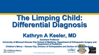 © The Children's Mercy Hospital, 2016
The Limping Child:
Differential Diagnosis
Kathryn A Keeler, MD
Assistant Professor
University of Missouri-Kansas City School of Medicine, Department of Orthopaedic Surgery and
Department of Pediatrics
Children’s Mercy – Kansas City, Division of Orthopaedics and Section of Sports Medicine
 