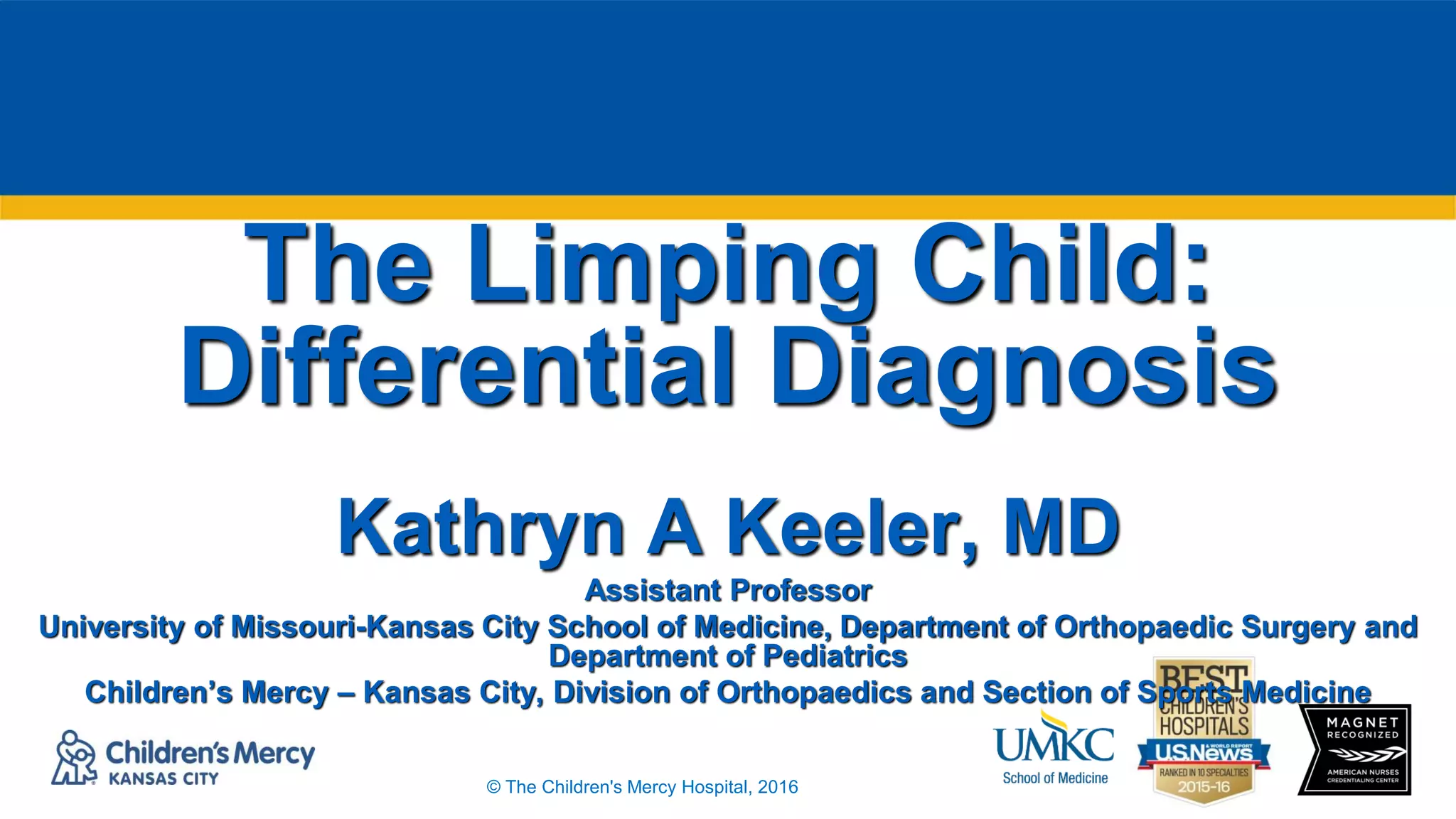 © The Children's Mercy Hospital, 2016
The Limping Child:
Differential Diagnosis
Kathryn A Keeler, MD
Assistant Professor
University of Missouri-Kansas City School of Medicine, Department of Orthopaedic Surgery and
Department of Pediatrics
Children’s Mercy – Kansas City, Division of Orthopaedics and Section of Sports Medicine
 