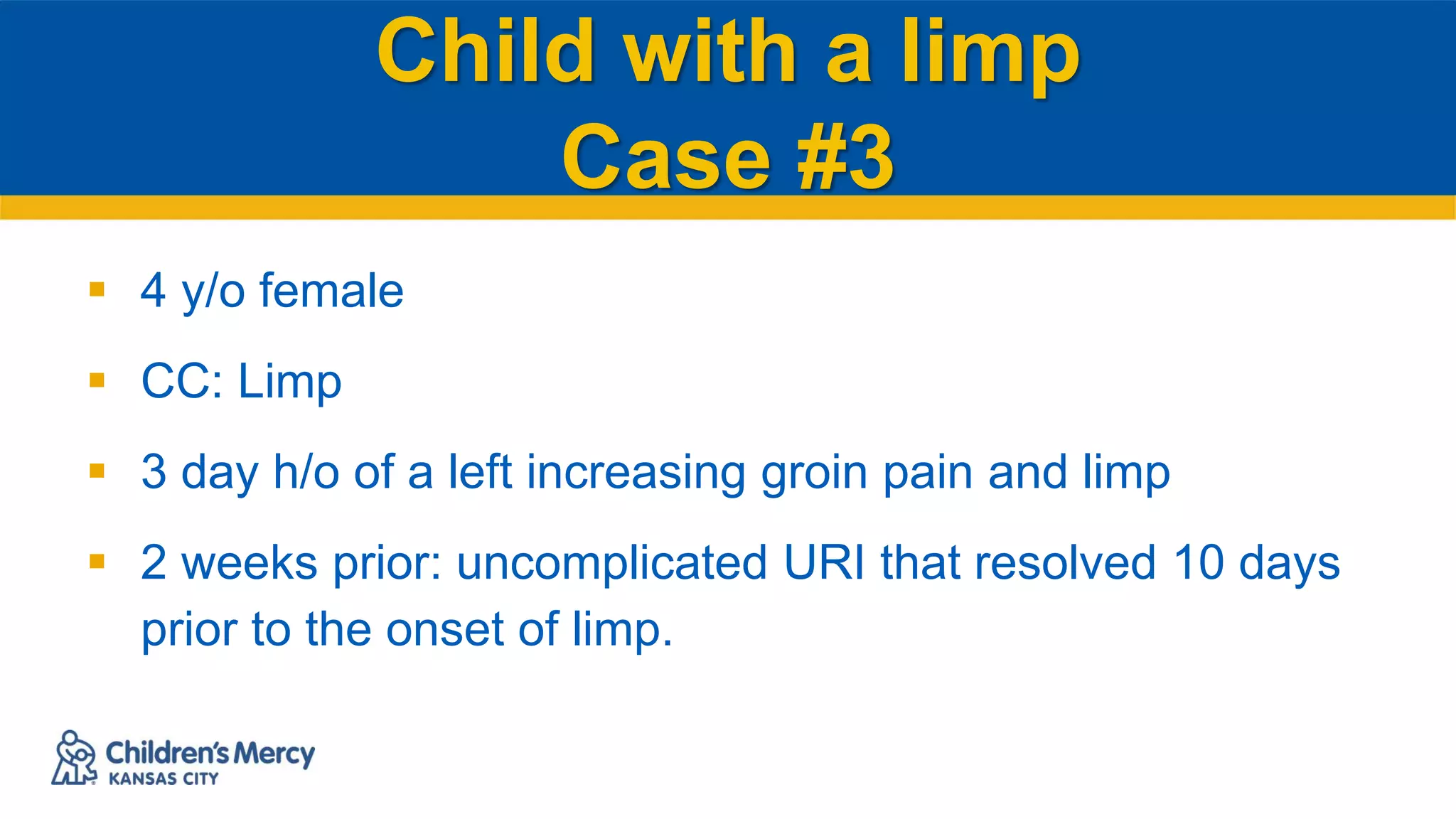 Child with a limp
Case #3
 4 y/o female
 CC: Limp
 3 day h/o of a left increasing groin pain and limp
 2 weeks prior: uncomplicated URI that resolved 10 days
prior to the onset of limp.
 