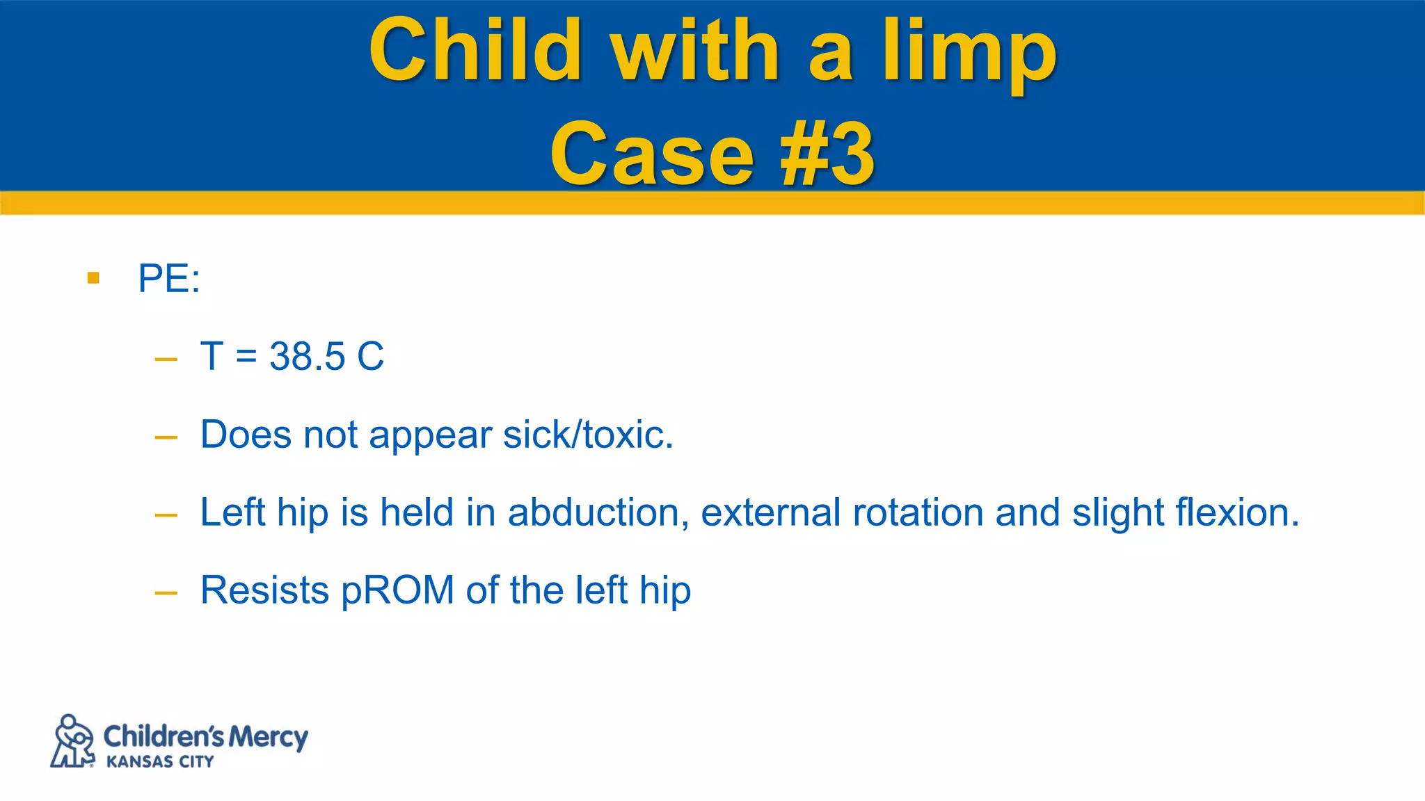 Child with a limp
Case #3
 PE:
– T = 38.5 C
– Does not appear sick/toxic.
– Left hip is held in abduction, external rotation and slight flexion.
– Resists pROM of the left hip
 