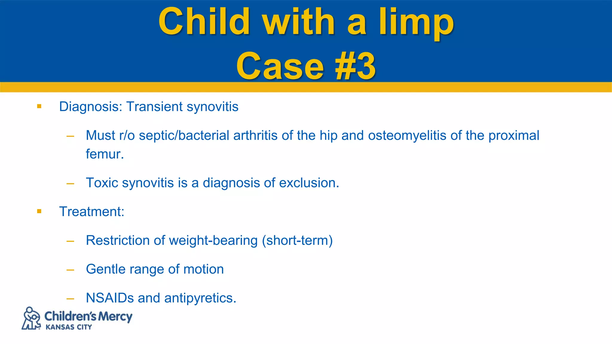 Child with a limp
Case #3
 Diagnosis: Transient synovitis
– Must r/o septic/bacterial arthritis of the hip and osteomyelitis of the proximal
femur.
– Toxic synovitis is a diagnosis of exclusion.
 Treatment:
– Restriction of weight-bearing (short-term)
– Gentle range of motion
– NSAIDs and antipyretics.
 