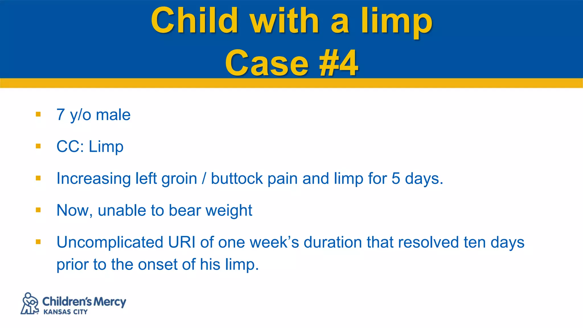 Child with a limp
Case #4
 7 y/o male
 CC: Limp
 Increasing left groin / buttock pain and limp for 5 days.
 Now, unable to bear weight
 Uncomplicated URI of one week’s duration that resolved ten days
prior to the onset of his limp.
 