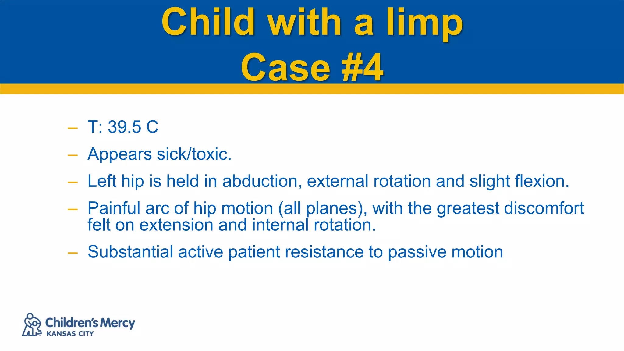 Child with a limp
Case #4
– T: 39.5 C
– Appears sick/toxic.
– Left hip is held in abduction, external rotation and slight flexion.
– Painful arc of hip motion (all planes), with the greatest discomfort
felt on extension and internal rotation.
– Substantial active patient resistance to passive motion
 