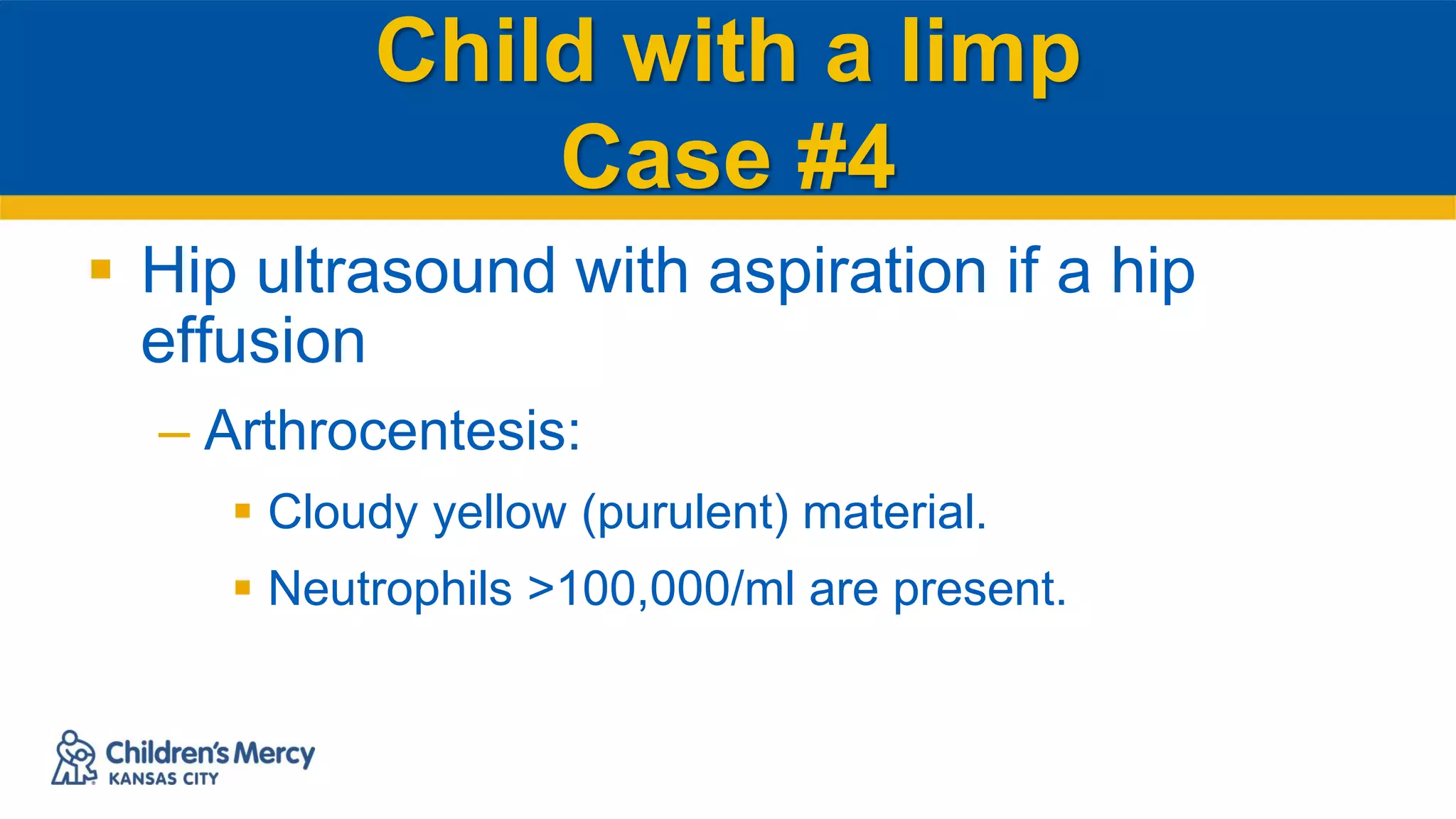 Child with a limp
Case #4
 Hip ultrasound with aspiration if a hip
effusion
– Arthrocentesis:
 Cloudy yellow (purulent) material.
 Neutrophils >100,000/ml are present.
 