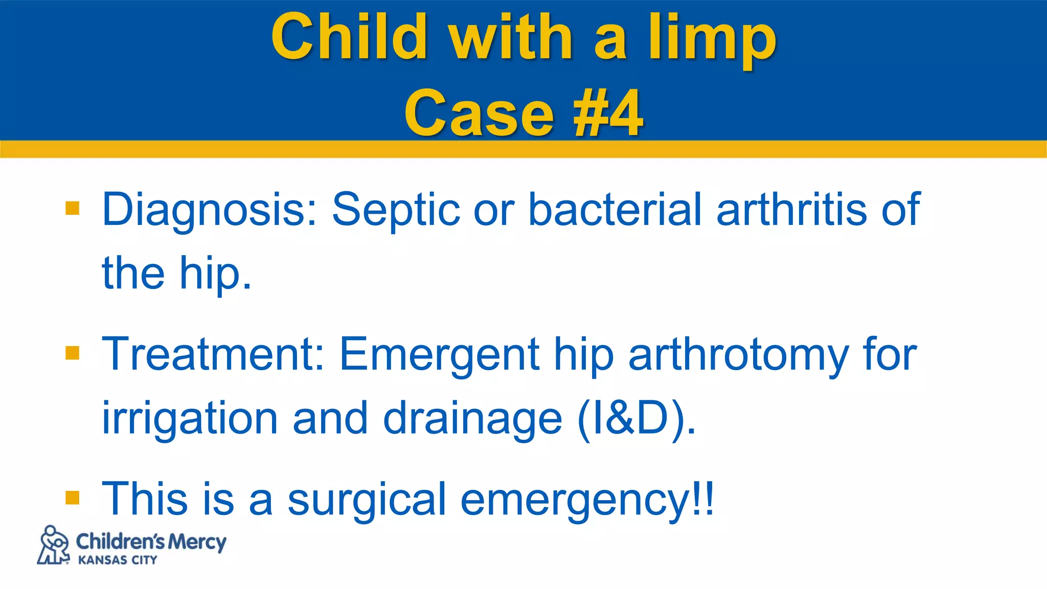 Child with a limp
Case #4
 Diagnosis: Septic or bacterial arthritis of
the hip.
 Treatment: Emergent hip arthrotomy for
irrigation and drainage (I&D).
 This is a surgical emergency!!
 