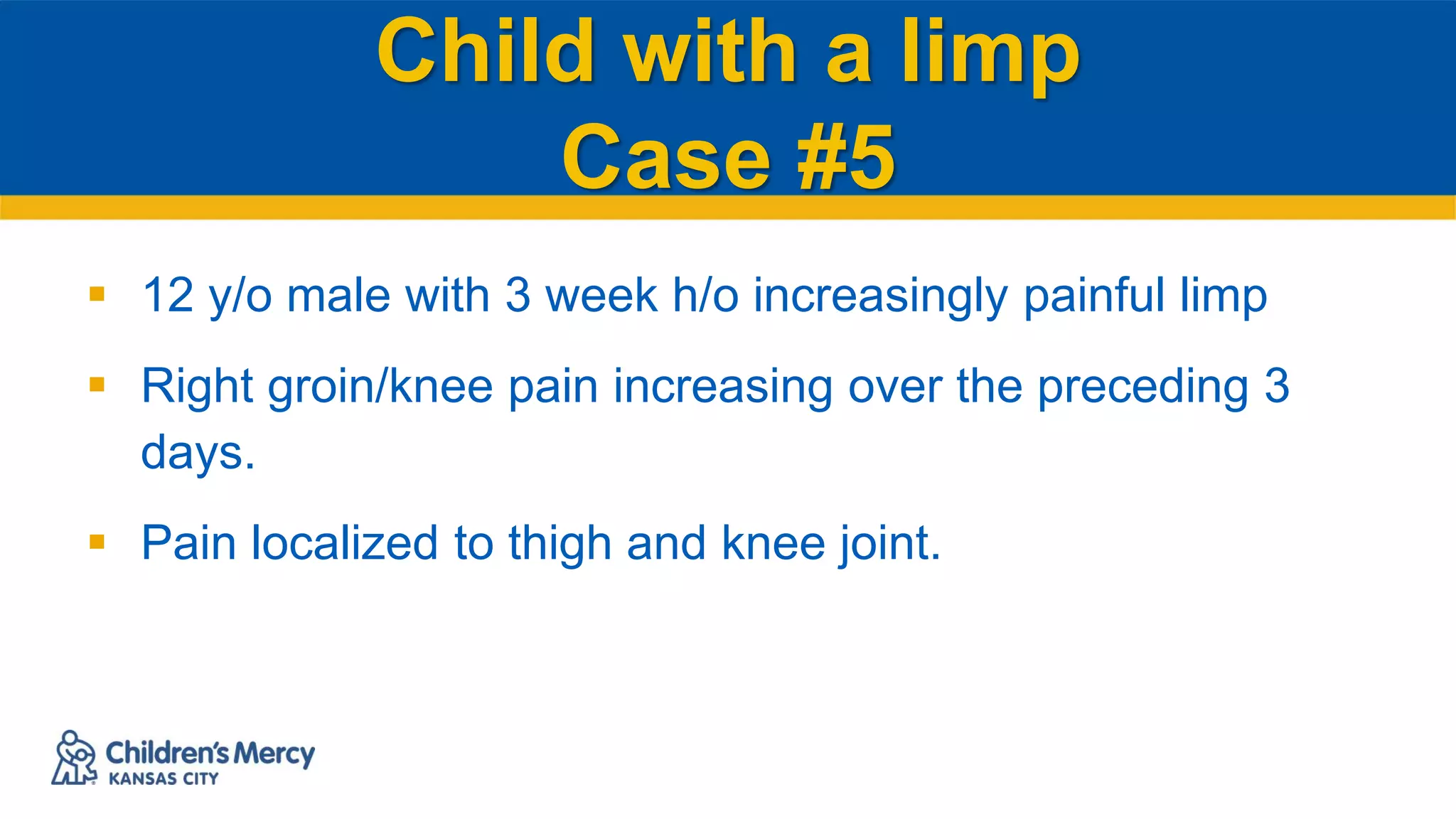 Child with a limp
Case #5
 12 y/o male with 3 week h/o increasingly painful limp
 Right groin/knee pain increasing over the preceding 3
days.
 Pain localized to thigh and knee joint.
 