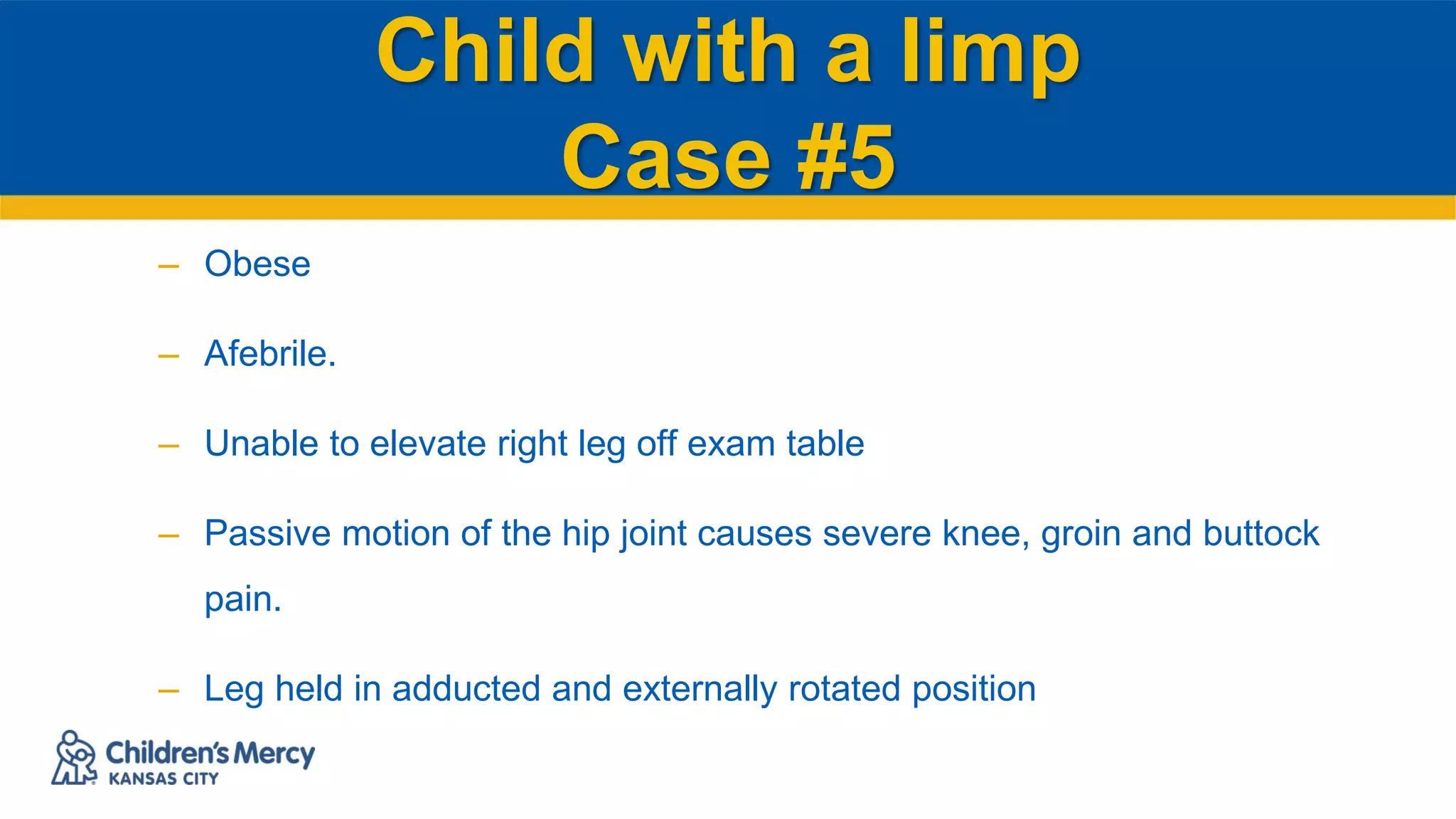 Child with a limp
Case #5
– Obese
– Afebrile.
– Unable to elevate right leg off exam table
– Passive motion of the hip joint causes severe knee, groin and buttock
pain.
– Leg held in adducted and externally rotated position
 