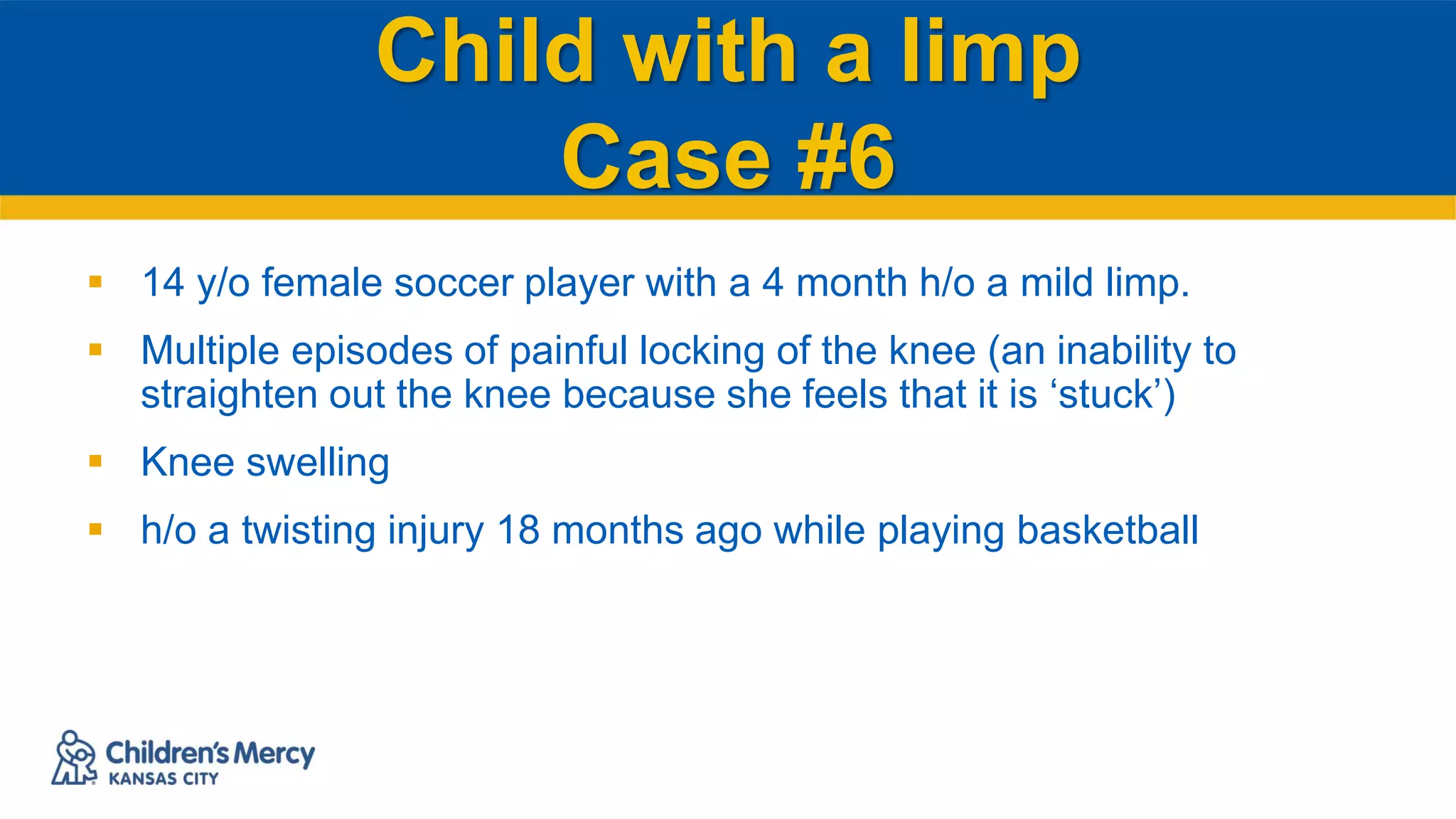 Child with a limp
Case #6
 14 y/o female soccer player with a 4 month h/o a mild limp.
 Multiple episodes of painful locking of the knee (an inability to
straighten out the knee because she feels that it is ‘stuck’)
 Knee swelling
 h/o a twisting injury 18 months ago while playing basketball
 