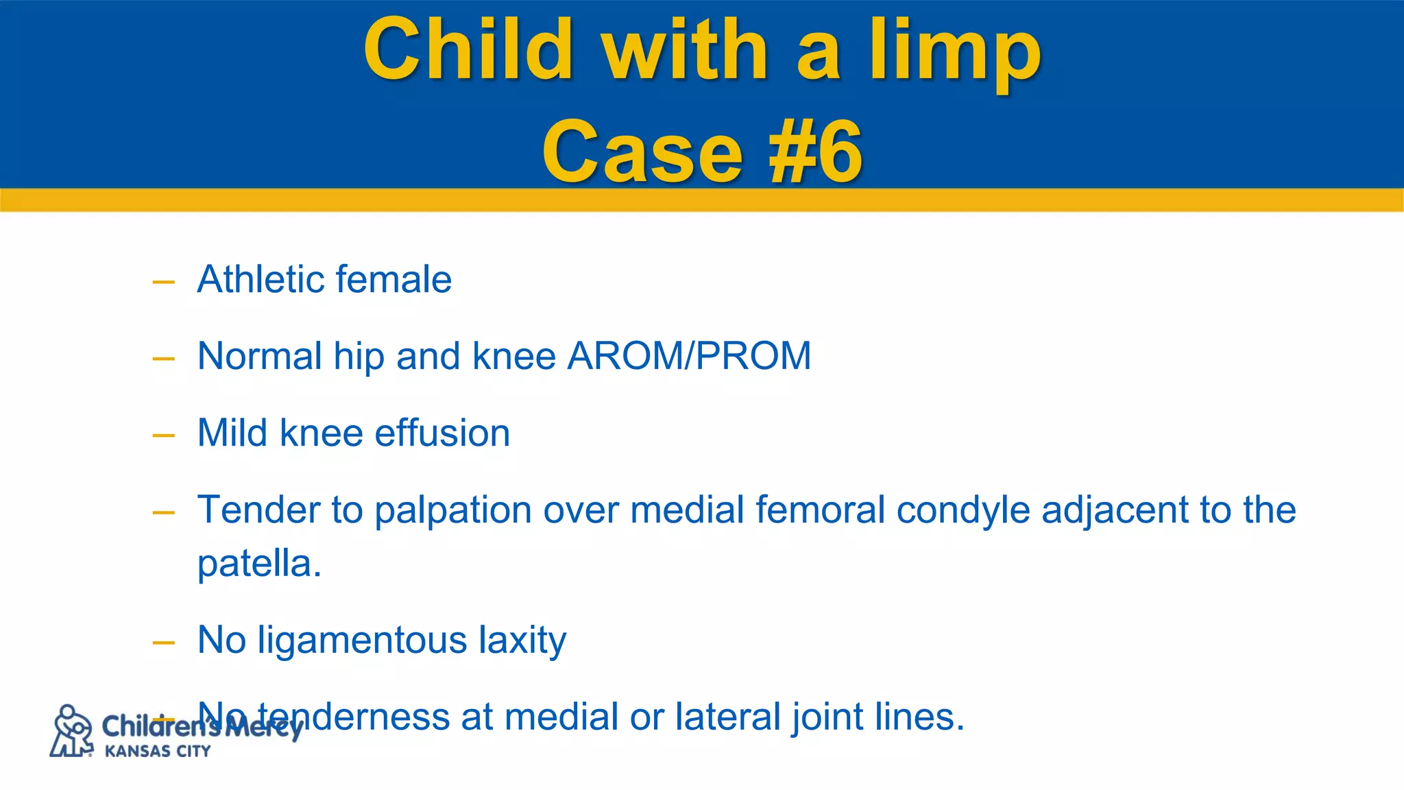 Child with a limp
Case #6
– Athletic female
– Normal hip and knee AROM/PROM
– Mild knee effusion
– Tender to palpation over medial femoral condyle adjacent to the
patella.
– No ligamentous laxity
– No tenderness at medial or lateral joint lines.
 