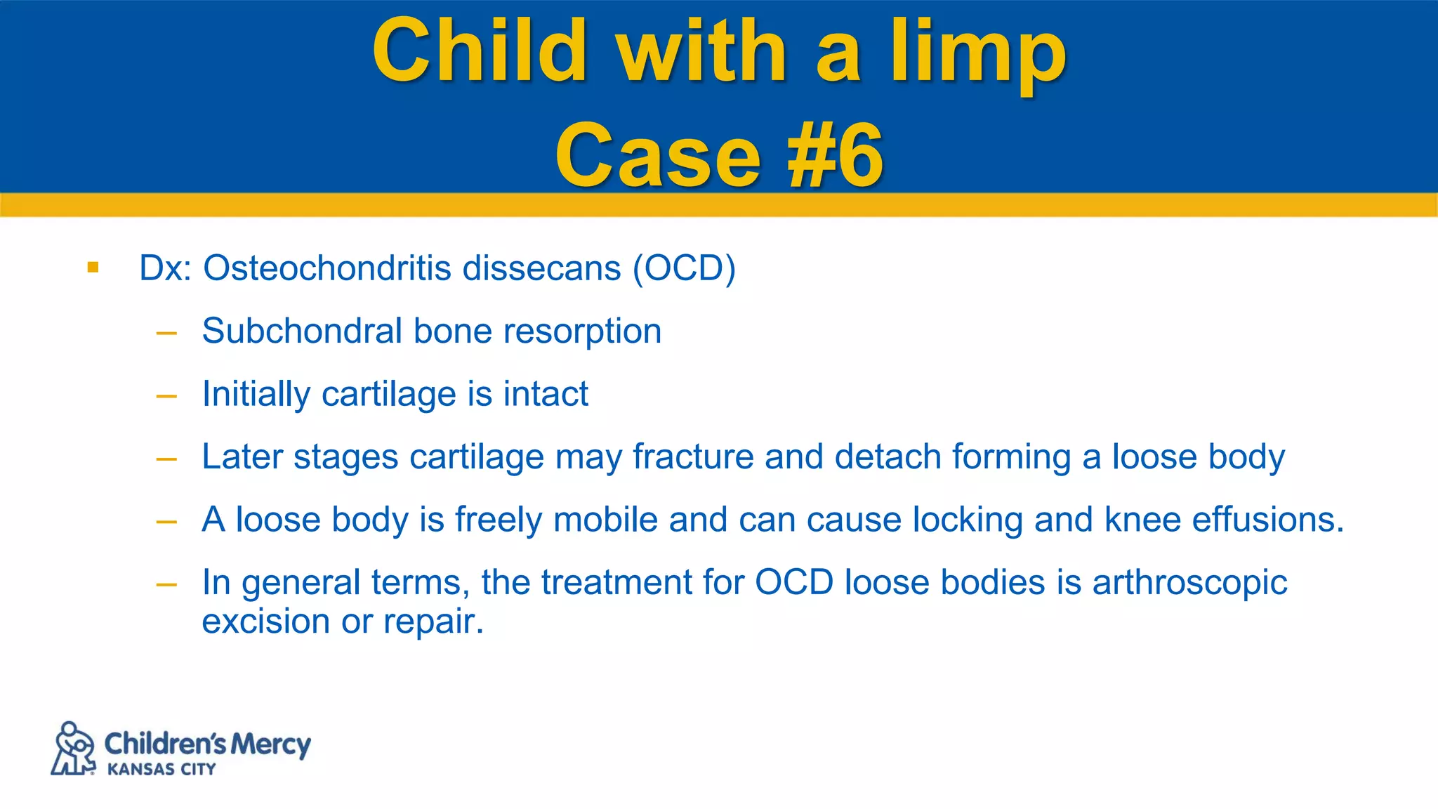 Child with a limp
Case #6
 Dx: Osteochondritis dissecans (OCD)
– Subchondral bone resorption
– Initially cartilage is intact
– Later stages cartilage may fracture and detach forming a loose body
– A loose body is freely mobile and can cause locking and knee effusions.
– In general terms, the treatment for OCD loose bodies is arthroscopic
excision or repair.
 