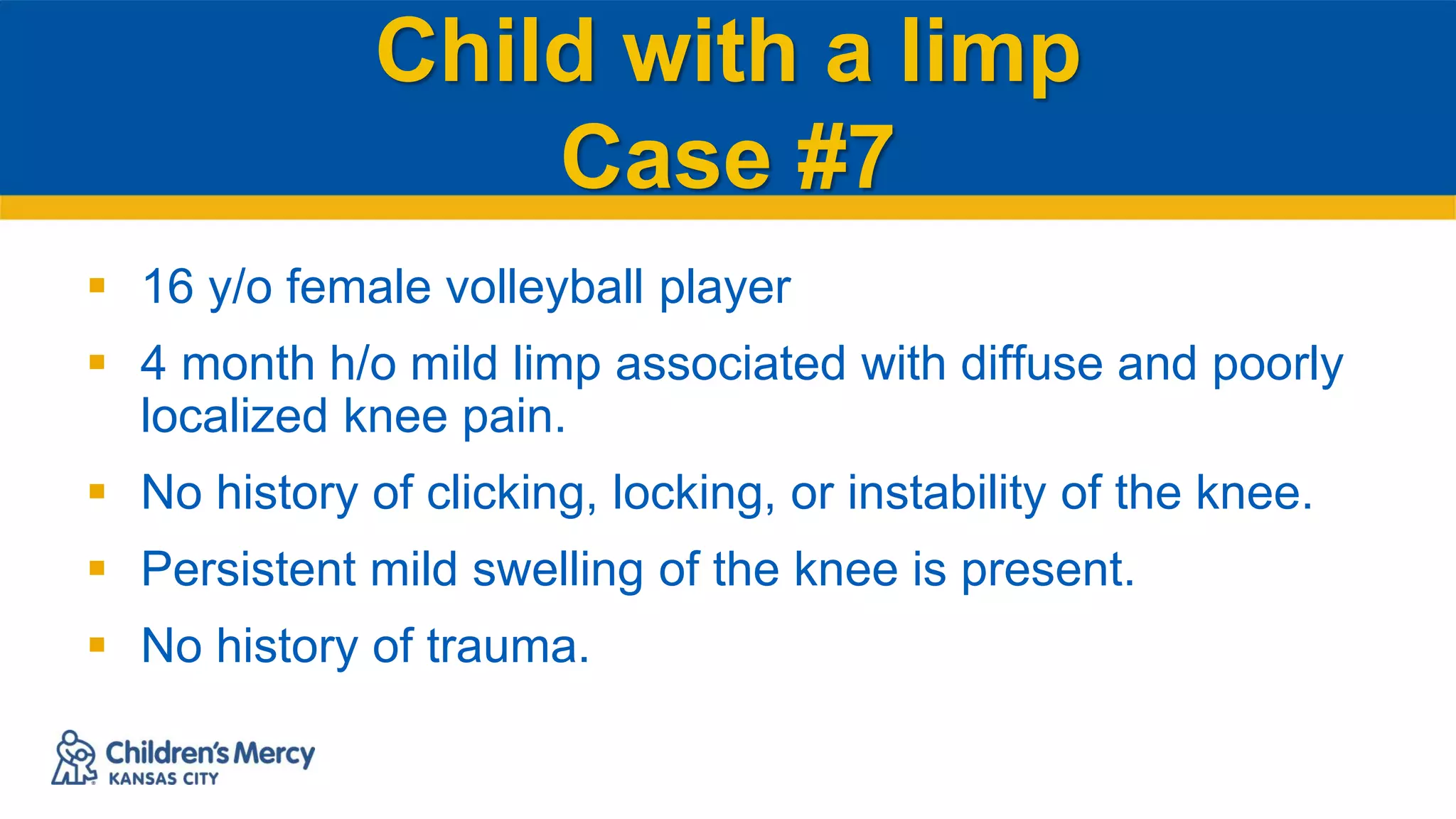Child with a limp
Case #7
 16 y/o female volleyball player
 4 month h/o mild limp associated with diffuse and poorly
localized knee pain.
 No history of clicking, locking, or instability of the knee.
 Persistent mild swelling of the knee is present.
 No history of trauma.
 