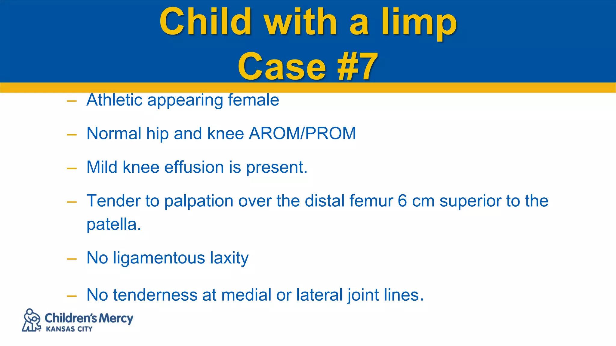 Child with a limp
Case #7
– Athletic appearing female
– Normal hip and knee AROM/PROM
– Mild knee effusion is present.
– Tender to palpation over the distal femur 6 cm superior to the
patella.
– No ligamentous laxity
– No tenderness at medial or lateral joint lines.
 