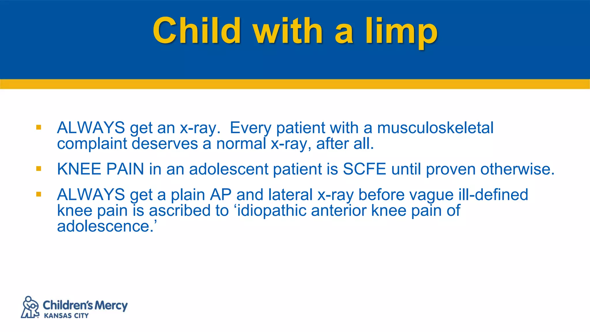 Child with a limp
 ALWAYS get an x-ray. Every patient with a musculoskeletal
complaint deserves a normal x-ray, after all.
 KNEE PAIN in an adolescent patient is SCFE until proven otherwise.
 ALWAYS get a plain AP and lateral x-ray before vague ill-defined
knee pain is ascribed to ‘idiopathic anterior knee pain of
adolescence.’
 