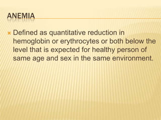 ANEMIA
 Defined as quantitative reduction in
hemoglobin or erythrocytes or both below the
level that is expected for healthy person of
same age and sex in the same environment.
 