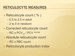 RETICULOCYTE MEASURES
 Reticulocyte count ( % )
 0.5 to 2.5 in adult
 2 to 5 in newborn
 Corrected reticulocyte count
 RC x PCV pt / PCV normal
 Absolute reticulocyte count
 RC x RBC count
 Reticulocyte production index
 