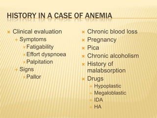 HISTORY IN A CASE OF ANEMIA
 Clinical evaluation
 Symptoms
Fatigability
Effort dyspnoea
Palpitation
 Signs
Pallor
 Chronic blood loss
 Pregnancy
 Pica
 Chronic alcoholism
 History of
malabsorption
 Drugs
 Hypoplastic
 Megaloblastic
 IDA
 HA
 